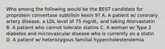 Who among the following would be the BEST candidate for proprotein convertase subtilisin kexin 9? A. A patient w/ coronary artery disease, a LDL level of 75 mg/dL, and taking Atorvastatin B. A patient who cannot tolerate statins C. A woman w/ Type 2 diabetes and microvascular disease who is currently on a statin D. A patient w/ heterozygous familial hypercholesterolemia