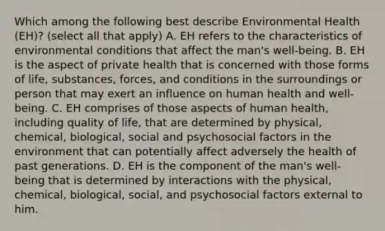 Which among the following best describe Environmental Health (EH)? (select all that apply) A. EH refers to the characteristics of environmental conditions that affect the man's well-being. B. EH is the aspect of private health that is concerned with those forms of life, substances, forces, and conditions in the surroundings or person that may exert an influence on human health and well-being. C. EH comprises of those aspects of human health, including quality of life, that are determined by physical, chemical, biological, social and psychosocial factors in the environment that can potentially affect adversely the health of past generations. D. EH is the component of the man's well-being that is determined by interactions with the physical, chemical, biological, social, and psychosocial factors external to him.