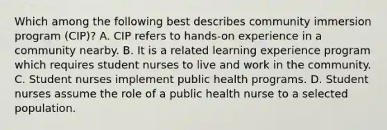 Which among the following best describes community immersion program (CIP)? A. CIP refers to hands-on experience in a community nearby. B. It is a related learning experience program which requires student nurses to live and work in the community. C. Student nurses implement public health programs. D. Student nurses assume the role of a public health nurse to a selected population.