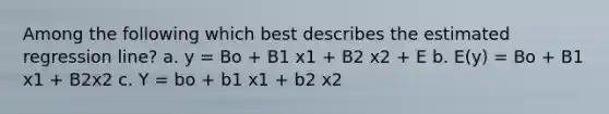 Among the following which best describes the estimated regression line? a. y = Bo + B1 x1 + B2 x2 + E b. E(y) = Bo + B1 x1 + B2x2 c. Y = bo + b1 x1 + b2 x2