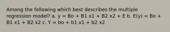 Among the following which best describes the multiple regression model? a. y = Bo + B1 x1 + B2 x2 + E b. E(y) = Bo + B1 x1 + B2 x2 c. Y = bo + b1 x1 + b2 x2