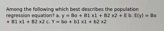 Among the following which best describes the population regression equation? a. y = Bo + B1 x1 + B2 x2 + E b. E(y) = Bo + B1 x1 + B2 x2 c. Y = bo + b1 x1 + b2 x2