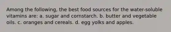 Among the following, the best food sources for the water-soluble vitamins are: a. sugar and cornstarch. b. butter and vegetable oils. c. oranges and cereals. d. egg yolks and apples.