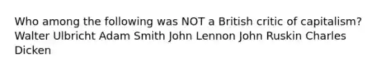 Who among the following was NOT a British critic of capitalism? Walter Ulbricht Adam Smith John Lennon John Ruskin Charles Dicken