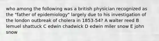 who among the following was a british physician recognized as the "father of epidemiology" largely due to his investigation of the london outbreak of cholera in 1853-54? A walter reed B lemuel shattuck C edwin chadwick D edwin miler snow E john snow