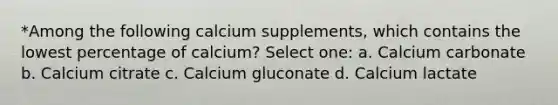 *Among the following calcium supplements, which contains the lowest percentage of calcium? Select one: a. Calcium carbonate b. Calcium citrate c. Calcium gluconate d. Calcium lactate