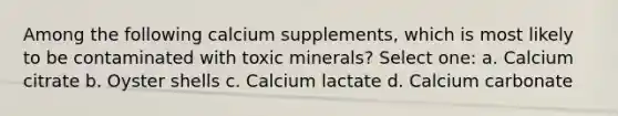 Among the following calcium supplements, which is most likely to be contaminated with toxic minerals? Select one: a. Calcium citrate b. Oyster shells c. Calcium lactate d. Calcium carbonate