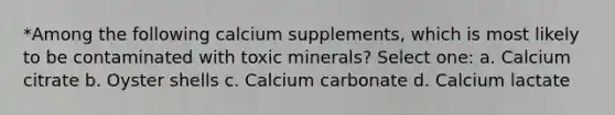 *Among the following calcium supplements, which is most likely to be contaminated with toxic minerals? Select one: a. Calcium citrate b. Oyster shells c. Calcium carbonate d. Calcium lactate