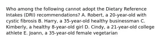 Who among the following cannot adopt the Dietary Reference Intakes (DRI) recommendations? A. Robert, a 20-year-old with cystic fibrosis B. Harry, a 35-year-old healthy businessman C. Kimberly, a healthy 8-year-old girl D. Cindy, a 21-year-old college athlete E. Joann, a 35-year-old female vegetarian