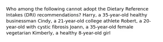 Who among the following cannot adopt the Dietary Reference Intakes (DRI) recommendations? Harry, a 35-year-old healthy businessman Cindy, a 21-year-old college athlete Robert, a 20-year-old with cystic fibrosis Joann, a 35-year-old female vegetarian Kimberly, a healthy 8-year-old girl