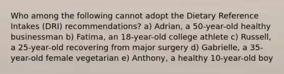 Who among the following cannot adopt the Dietary Reference Intakes (DRI) recommendations? a) Adrian, a 50-year-old healthy businessman b) Fatima, an 18-year-old college athlete c) Russell, a 25-year-old recovering from major surgery d) Gabrielle, a 35-year-old female vegetarian e) Anthony, a healthy 10-year-old boy