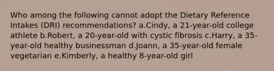 Who among the following cannot adopt the Dietary Reference Intakes (DRI) recommendations? a.Cindy, a 21-year-old college athlete b.Robert, a 20-year-old with cystic fibrosis c.Harry, a 35-year-old healthy businessman d.Joann, a 35-year-old female vegetarian e.Kimberly, a healthy 8-year-old girl