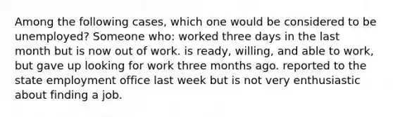 Among the following cases, which one would be considered to be unemployed? Someone who: worked three days in the last month but is now out of work. is ready, willing, and able to work, but gave up looking for work three months ago. reported to the state employment office last week but is not very enthusiastic about finding a job.