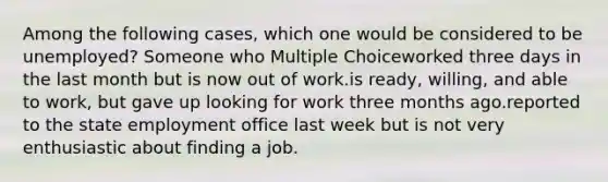 Among the following cases, which one would be considered to be unemployed? Someone who Multiple Choiceworked three days in the last month but is now out of work.is ready, willing, and able to work, but gave up looking for work three months ago.reported to the state employment office last week but is not very enthusiastic about finding a job.