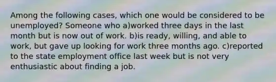 Among the following cases, which one would be considered to be unemployed? Someone who a)worked three days in the last month but is now out of work. b)is ready, willing, and able to work, but gave up looking for work three months ago. c)reported to the state employment office last week but is not very enthusiastic about finding a job.