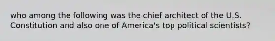 who among the following was the chief architect of the U.S. Constitution and also one of America's top political scientists?