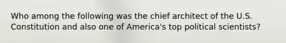 Who among the following was the chief architect of the U.S. Constitution and also one of America's top political scientists?