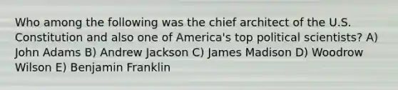 Who among the following was the chief architect of the U.S. Constitution and also one of America's top political scientists? A) John Adams B) Andrew Jackson C) James Madison D) Woodrow Wilson E) Benjamin Franklin