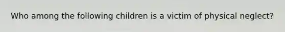 Who among the following children is a victim of physical neglect?