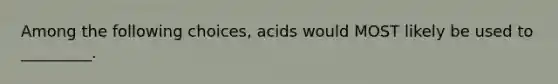 Among the following choices, acids would MOST likely be used to _________.