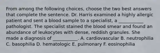 From among the following choices, choose the two best answers that complete the sentence. Dr. Harris examined a highly allergic patient and sent a blood sample to a specialist, a ___________ pathologist. The specialist stained the blood smear and found an abundance of leukocytes with dense, reddish granules. She made a diagnosis of ___________. A. cardiovascular B. neutrophilia C. basophilia D. hematologic E. pulmonary F. eosinophilia