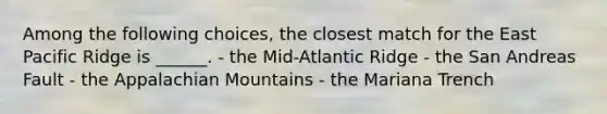 Among the following choices, the closest match for the East Pacific Ridge is ______. - the Mid-Atlantic Ridge - the San Andreas Fault - the Appalachian Mountains - the Mariana Trench