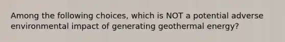 Among the following choices, which is NOT a potential adverse environmental impact of generating <a href='https://www.questionai.com/knowledge/k0ByJmKmtu-geothermal-energy' class='anchor-knowledge'>geothermal energy</a>?