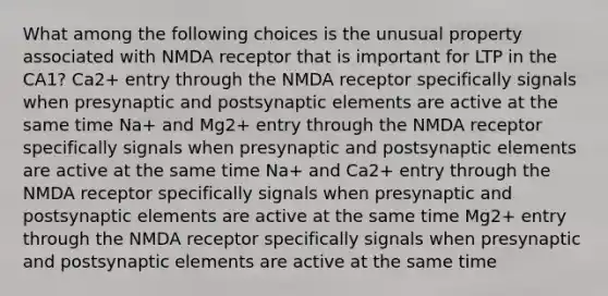 What among the following choices is the unusual property associated with NMDA receptor that is important for LTP in the CA1? Ca2+ entry through the NMDA receptor specifically signals when presynaptic and postsynaptic elements are active at the same time Na+ and Mg2+ entry through the NMDA receptor specifically signals when presynaptic and postsynaptic elements are active at the same time Na+ and Ca2+ entry through the NMDA receptor specifically signals when presynaptic and postsynaptic elements are active at the same time Mg2+ entry through the NMDA receptor specifically signals when presynaptic and postsynaptic elements are active at the same time