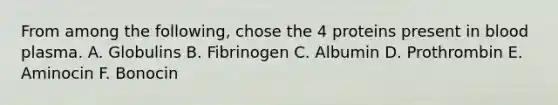 From among the following, chose the 4 proteins present in blood plasma. A. Globulins B. Fibrinogen C. Albumin D. Prothrombin E. Aminocin F. Bonocin