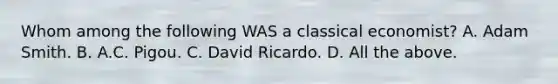 Whom among the following WAS a classical economist? A. Adam Smith. B. A.C. Pigou. C. David Ricardo. D. All the above.