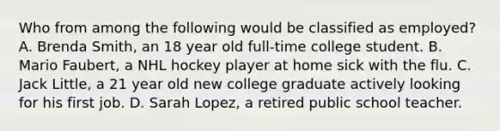 Who from among the following would be classified as employed? A. Brenda Smith, an 18 year old full-time college student. B. Mario Faubert, a NHL hockey player at home sick with the flu. C. Jack Little, a 21 year old new college graduate actively looking for his first job. D. Sarah Lopez, a retired public school teacher.