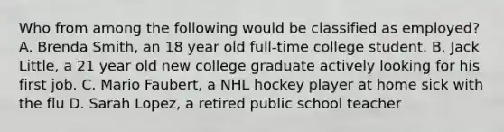 Who from among the following would be classified as employed? A. Brenda Smith, an 18 year old full-time college student. B. Jack Little, a 21 year old new college graduate actively looking for his first job. C. Mario Faubert, a NHL hockey player at home sick with the flu D. Sarah Lopez, a retired public school teacher