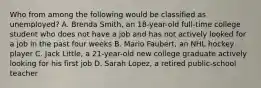 Who from among the following would be classified as unemployed? A. Brenda Smith, an 18-year-old full-time college student who does not have a job and has not actively looked for a job in the past four weeks B. Mario Faubert, an NHL hockey player C. Jack Little, a 21-year-old new college graduate actively looking for his first job D. Sarah Lopez, a retired public-school teacher