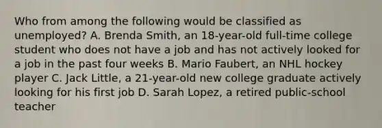 Who from among the following would be classified as unemployed? A. Brenda Smith, an 18-year-old full-time college student who does not have a job and has not actively looked for a job in the past four weeks B. Mario Faubert, an NHL hockey player C. Jack Little, a 21-year-old new college graduate actively looking for his first job D. Sarah Lopez, a retired public-school teacher