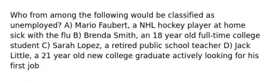 Who from among the following would be classified as unemployed? A) Mario Faubert, a NHL hockey player at home sick with the flu B) Brenda Smith, an 18 year old full-time college student C) Sarah Lopez, a retired public school teacher D) Jack Little, a 21 year old new college graduate actively looking for his first job