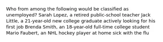 Who from among the following would be classified as unemployed? Sarah Lopez, a retired public-school teacher Jack Little, a 21-year-old new college graduate actively looking for his first job Brenda Smith, an 18-year-old full-time college student Mario Faubert, an NHL hockey player at home sick with the flu