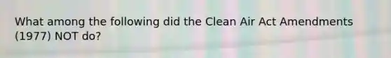 What among the following did the Clean Air Act Amendments (1977) NOT do?