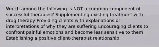 Which among the following is NOT a common component of successful therapies? Supplementing existing treatment with drug therapy Providing clients with explanations or interpretations of why they are suffering Encouraging clients to confront painful emotions and become less sensitive to them Establishing a positive client-therapist relationship