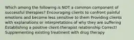 Which among the following is NOT a common component of successful therapies? Encouraging clients to confront painful emotions and become less sensitive to them Providing clients with explanations or interpretations of why they are suffering Establishing a positive client-therapist relationship Correct! Supplementing existing treatment with drug therapy