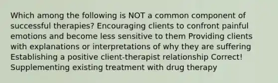 Which among the following is NOT a common component of successful therapies? Encouraging clients to confront painful emotions and become less sensitive to them Providing clients with explanations or interpretations of why they are suffering Establishing a positive client-therapist relationship Correct! Supplementing existing treatment with drug therapy