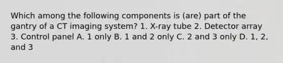 Which among the following components is (are) part of the gantry of a CT imaging system? 1. X-ray tube 2. Detector array 3. Control panel A. 1 only B. 1 and 2 only C. 2 and 3 only D. 1, 2, and 3