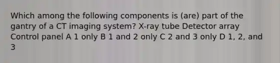 Which among the following components is (are) part of the gantry of a CT imaging system? X-ray tube Detector array Control panel A 1 only B 1 and 2 only C 2 and 3 only D 1, 2, and 3