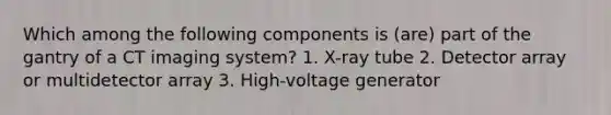 Which among the following components is (are) part of the gantry of a CT imaging system? 1. X-ray tube 2. Detector array or multidetector array 3. High-voltage generator