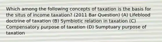 Which among the following concepts of taxation is the basis for the situs of income taxation? (2011 Bar Question) (A) Lifeblood doctrine of taxation (B) Symbiotic relation in taxation (C) Compensatory purpose of taxation (D) Sumptuary purpose of taxation