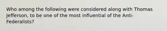 Who among the following were considered along with Thomas Jefferson, to be one of the most influential of the Anti-Federalists?