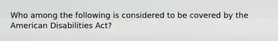 Who among the following is considered to be covered by the American Disabilities Act?