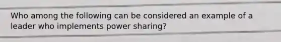 Who among the following can be considered an example of a leader who implements power sharing?