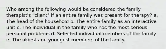 Who among the following would be considered the family therapist's "client" if an entire family was present for therapy? a. The head of the household b. The entire family as an interactive unit c. The individual in the family who has the most serious personal problems d. Selected individual members of the family e. The oldest and youngest members of the family.