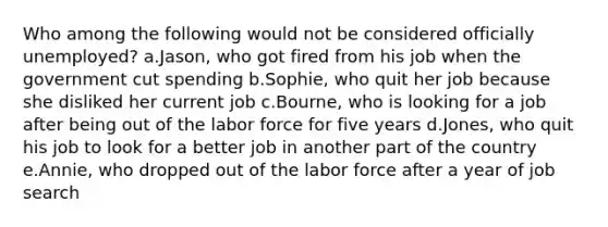 Who among the following would not be considered officially unemployed? a.Jason, who got fired from his job when the government cut spending b.Sophie, who quit her job because she disliked her current job c.Bourne, who is looking for a job after being out of the labor force for five years d.Jones, who quit his job to look for a better job in another part of the country e.Annie, who dropped out of the labor force after a year of job search