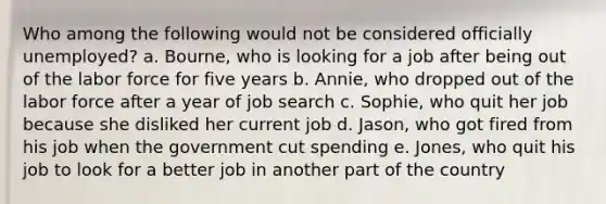 Who among the following would not be considered officially unemployed? a. Bourne, who is looking for a job after being out of the labor force for five years b. Annie, who dropped out of the labor force after a year of job search c. Sophie, who quit her job because she disliked her current job d. Jason, who got fired from his job when the government cut spending e. Jones, who quit his job to look for a better job in another part of the country